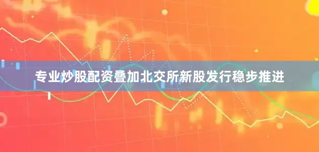 专业炒股配资叠加北交所新股发行稳步推进