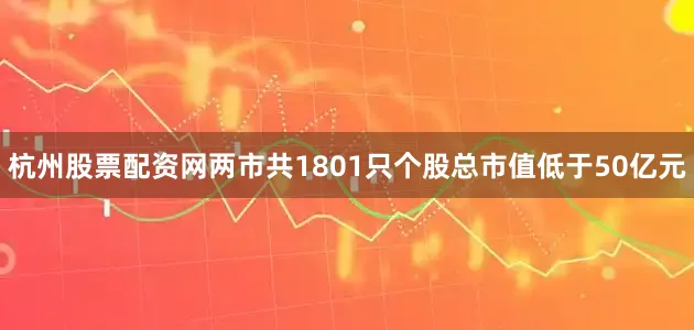 杭州股票配资网两市共1801只个股总市值低于50亿元